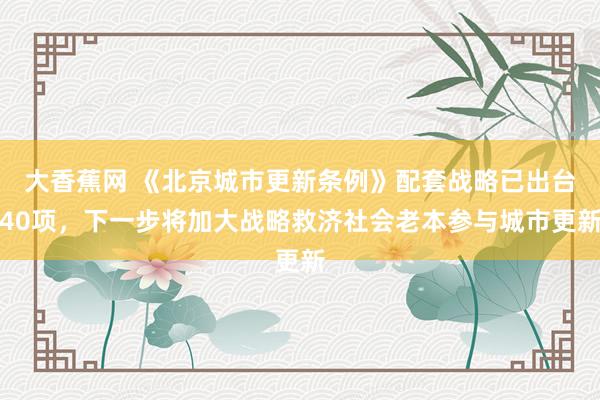 大香蕉网 《北京城市更新条例》配套战略已出台40项，下一步将加大战略救济社会老本参与城市更新
