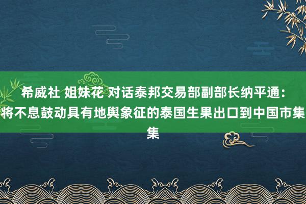 希威社 姐妹花 对话泰邦交易部副部长纳平通：将不息鼓动具有地舆象征的泰国生果出口到中国市集