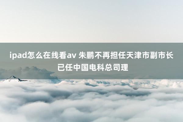 ipad怎么在线看av 朱鹏不再担任天津市副市长 已任中国电科总司理