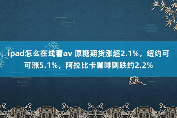 ipad怎么在线看av 原糖期货涨超2.1%，纽约可可涨5.1%，阿拉比卡咖啡则跌约2.2%
