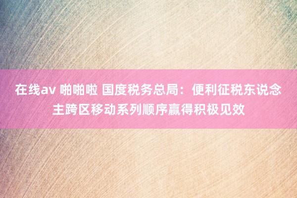 在线av 啪啪啦 国度税务总局：便利征税东说念主跨区移动系列顺序赢得积极见效