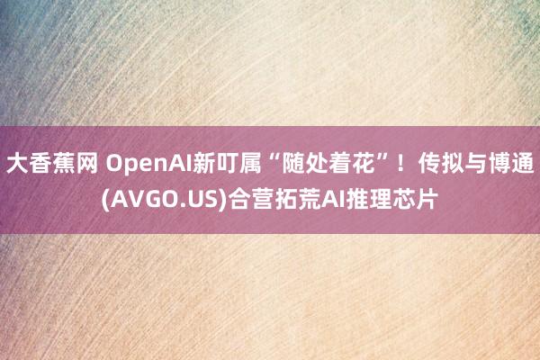 大香蕉网 OpenAI新叮属“随处着花”！传拟与博通(AVGO.US)合营拓荒AI推理芯片