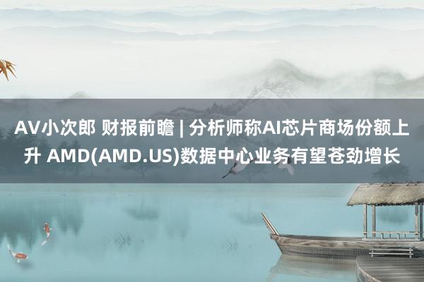 AV小次郎 财报前瞻 | 分析师称AI芯片商场份额上升 AMD(AMD.US)数据中心业务有望苍劲增长