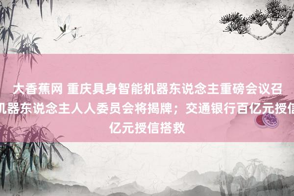 大香蕉网 重庆具身智能机器东说念主重磅会议召开：机器东说念主人人委员会将揭牌；交通银行百亿元授信搭救