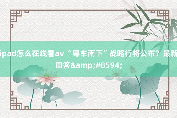 ipad怎么在线看av “粤车南下”战略行将公布？最新回答&#8594;