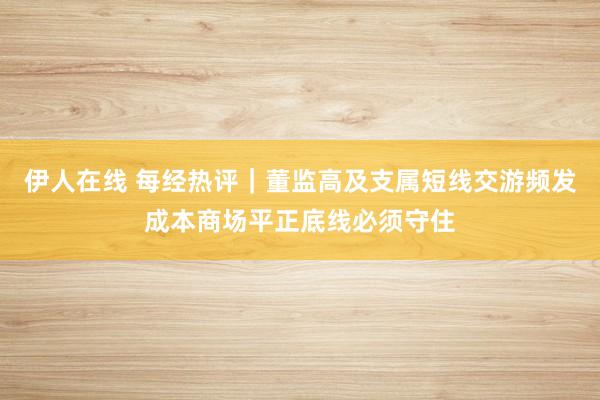 伊人在线 每经热评｜董监高及支属短线交游频发成本商场平正底线必须守住