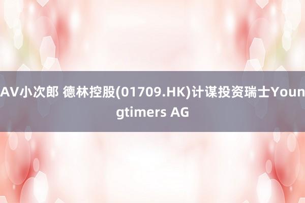 AV小次郎 德林控股(01709.HK)计谋投资瑞士Youngtimers AG