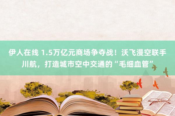 伊人在线 1.5万亿元商场争夺战！沃飞漫空联手川航，打造城市空中交通的“毛细血管”