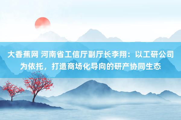 大香蕉网 河南省工信厅副厅长李翔：以工研公司为依托，打造商场化导向的研产协同生态