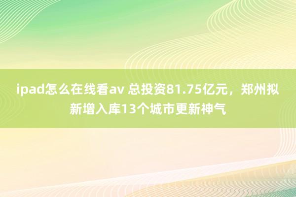 ipad怎么在线看av 总投资81.75亿元，郑州拟新增入库13个城市更新神气