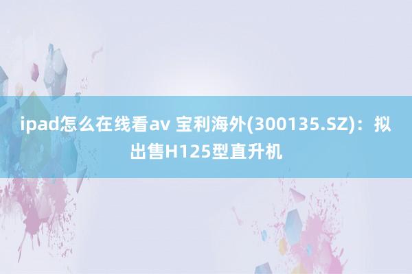 ipad怎么在线看av 宝利海外(300135.SZ)：拟出售H125型直升机