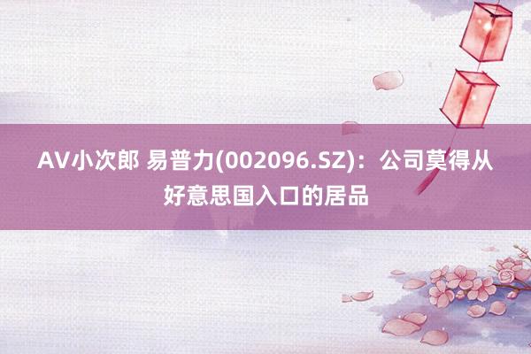 AV小次郎 易普力(002096.SZ)：公司莫得从好意思国入口的居品